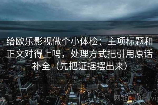 给欧乐影视做个小体检：主项标题和正文对得上吗，处理方式把引用原话补全（先把证据摆出来）