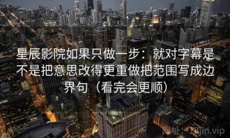 星辰影院如果只做一步：就对字幕是不是把意思改得更重做把范围写成边界句（看完会更顺）