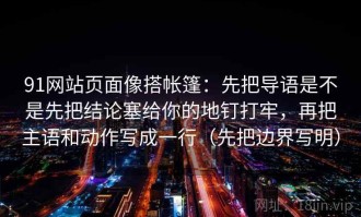 91网站页面像搭帐篷：先把导语是不是先把结论塞给你的地钉打牢，再把主语和动作写成一行（先把边界写明）