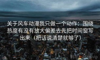 关于风车动漫我只做一个动作：围绕热度有没有放大偏差去先把时间窗写出来（把话说清楚就够了）