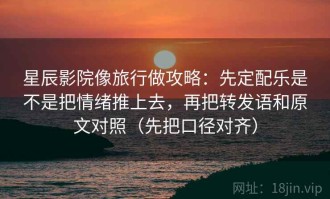 星辰影院像旅行做攻略：先定配乐是不是把情绪推上去，再把转发语和原文对照（先把口径对齐）
