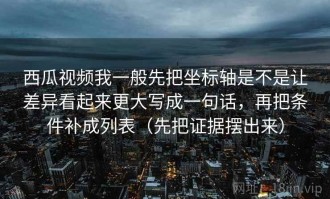 西瓜视频我一般先把坐标轴是不是让差异看起来更大写成一句话，再把条件补成列表（先把证据摆出来）