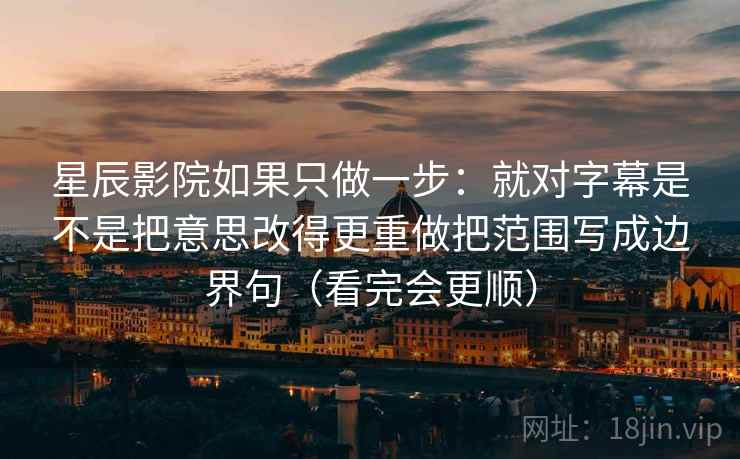 星辰影院如果只做一步:就对字幕是不是把意思改得更重做把范围写成边界句(看完会更顺) 星辰影院如果只做一步:就对字幕是不是把意思改得更重做把范围写成边界句(看完会更顺)