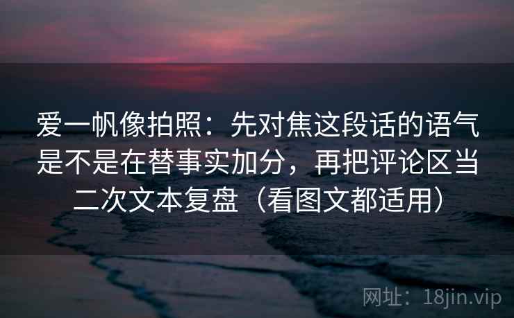 爱一帆像拍照:先对焦这段话的语气是不是在替事实加分,再把评论区当二次文本复盘(看图文都适用) 爱一帆像拍照:先对焦这段话的语气是不是在替事实加分,再把评论区当二次文本复盘(看图文都适用)