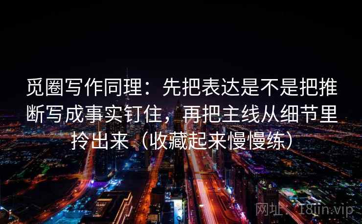 觅圈写作同理：先把表达是不是把推断写成事实钉住，再把主线从细节里拎出来（收藏起来慢慢练）