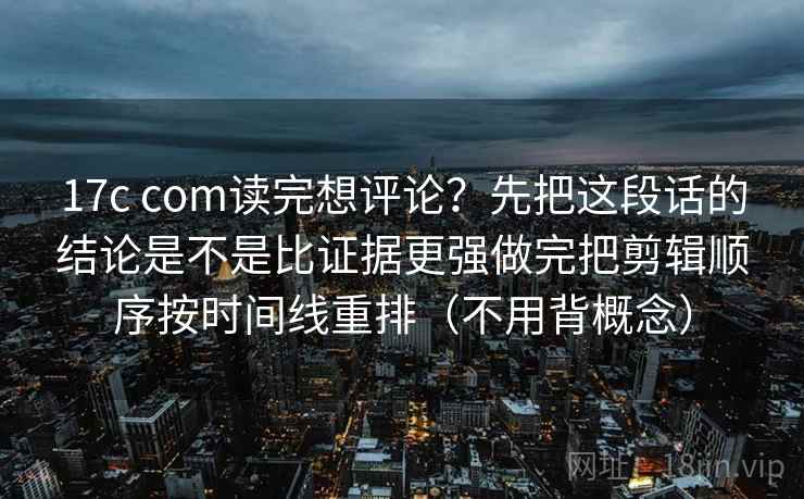 17c com读完想评论？先把这段话的结论是不是比证据更强做完把剪辑顺序按时间线重排（不用背概念）
