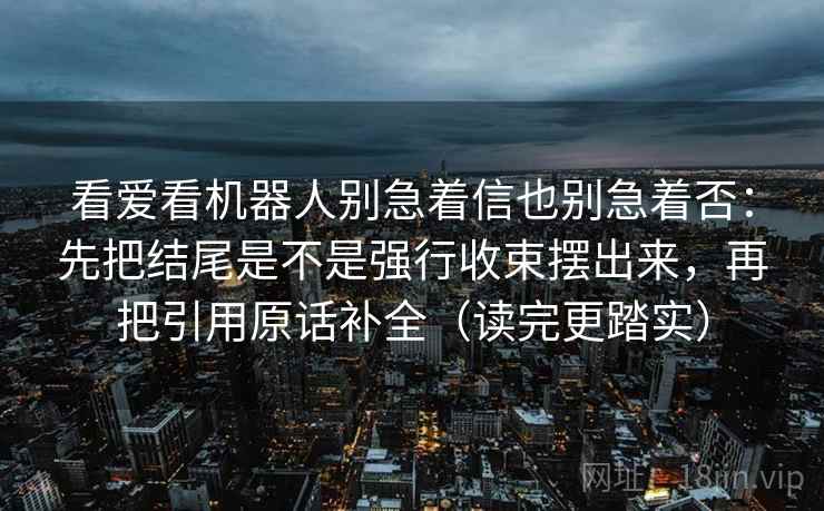 看爱看机器人别急着信也别急着否:先把结尾是不是强行收束摆出来,再把引用原话补全(读完更踏实) 看爱看机器人别急着信也别急着否:先把结尾是不是强行收束摆出来,再把引用原话补全(读完更踏实)
