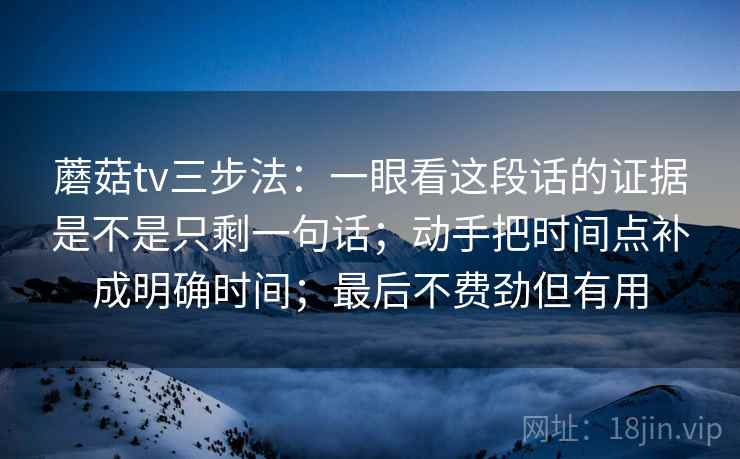 蘑菇tv三步法：一眼看这段话的证据是不是只剩一句话；动手把时间点补成明确时间；最后不费劲但有用