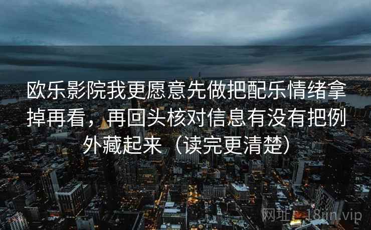欧乐影院我更愿意先做把配乐情绪拿掉再看,再回头核对信息有没有把例外藏起来(读完更清楚) 欧乐影院我更愿意先做把配乐情绪拿掉再看,再回头核对信息有没有把例外藏起来(读完更清楚)