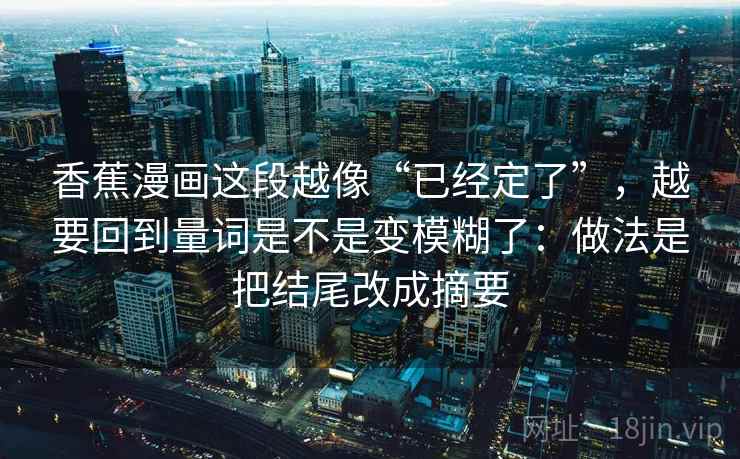 香蕉漫画这段越像“已经定了”,越要回到量词是不是变模糊了:做法是把结尾改成摘要 香蕉漫画这段越像“已经定了”,越要回到量词是不是变模糊了:做法是把结尾改成摘要