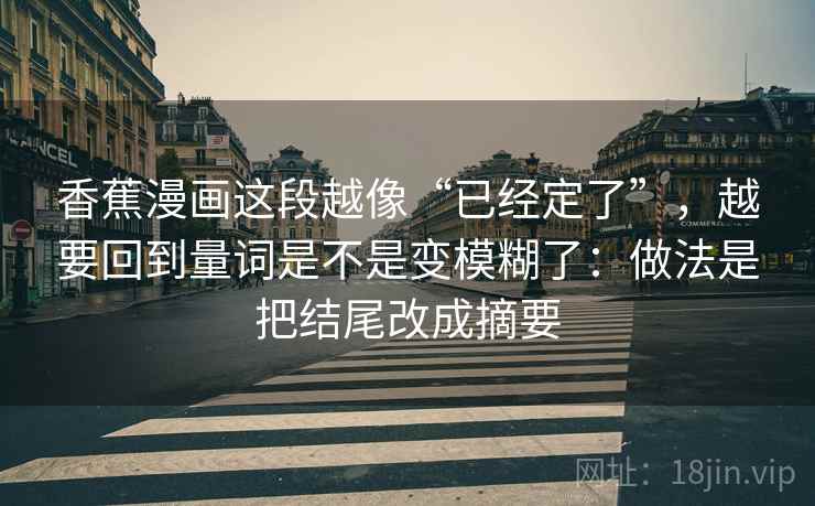 香蕉漫画这段越像“已经定了”,越要回到量词是不是变模糊了:做法是把结尾改成摘要 香蕉漫画这段越像“已经定了”,越要回到量词是不是变模糊了:做法是把结尾改成摘要