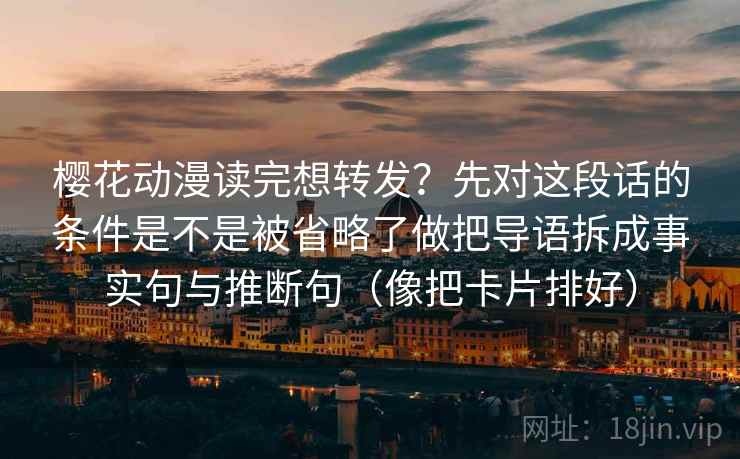 樱花动漫读完想转发？先对这段话的条件是不是被省略了做把导语拆成事实句与推断句（像把卡片排好）