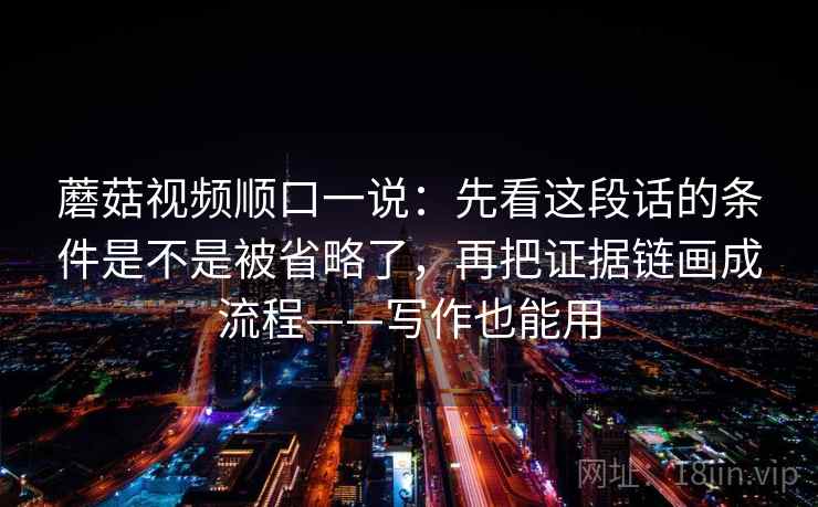 蘑菇视频顺口一说：先看这段话的条件是不是被省略了，再把证据链画成流程——写作也能用