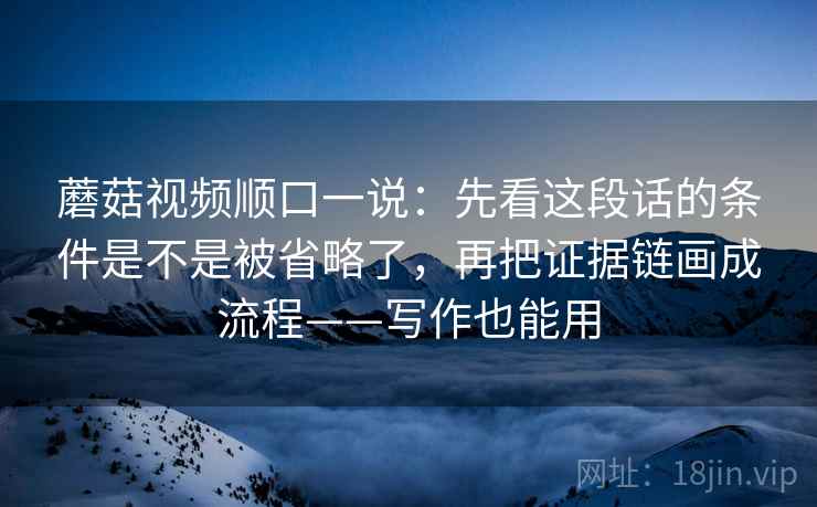 蘑菇视频顺口一说：先看这段话的条件是不是被省略了，再把证据链画成流程——写作也能用