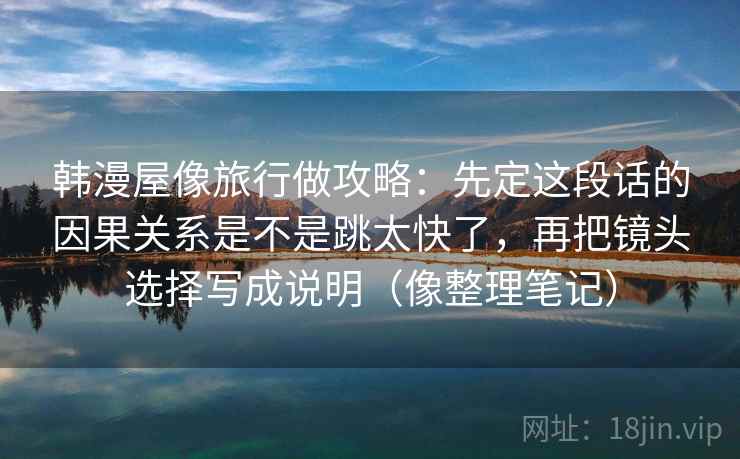 韩漫屋像旅行做攻略:先定这段话的因果关系是不是跳太快了,再把镜头选择写成说明(像整理笔记) 韩漫屋像旅行做攻略:先定这段话的因果关系是不是跳太快了,再把镜头选择写成说明(像整理笔记)