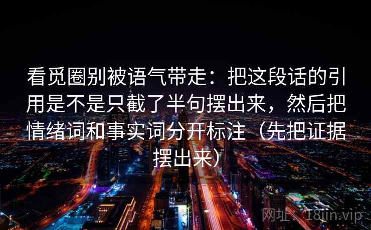 看觅圈别被语气带走:把这段话的引用是不是只截了半句摆出来,然后把情绪词和事实词分开标注(先把证据摆出来) 看觅圈别被语气带走:把这段话的引用是不是只截了半句摆出来,然后把情绪词和事实词分开标注(先把证据摆出来)
