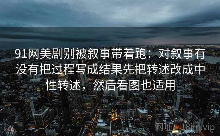 91网美剧别被叙事带着跑：对叙事有没有把过程写成结果先把转述改成中性转述，然后看图也适用