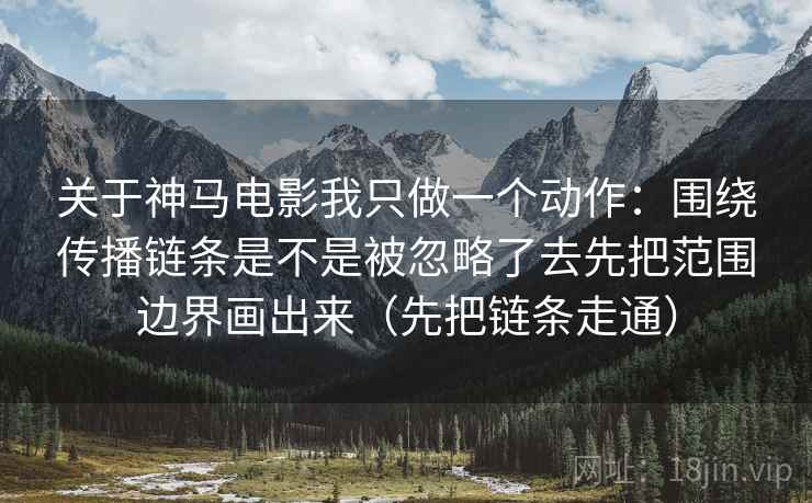 关于神马电影我只做一个动作:围绕传播链条是不是被忽略了去先把范围边界画出来(先把链条走通) 关于神马电影我只做一个动作:围绕传播链条是不是被忽略了去先把范围边界画出来(先把链条走通)