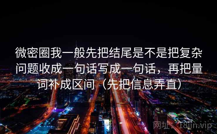 微密圈我一般先把结尾是不是把复杂问题收成一句话写成一句话，再把量词补成区间（先把信息弄直）