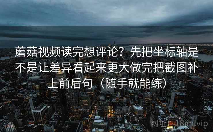 蘑菇视频读完想评论？先把坐标轴是不是让差异看起来更大做完把截图补上前后句（随手就能练）