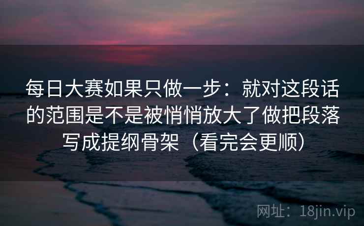 每日大赛如果只做一步:就对这段话的范围是不是被悄悄放大了做把段落写成提纲骨架(看完会更顺) 每日大赛如果只做一步:就对这段话的范围是不是被悄悄放大了做把段落写成提纲骨架(看完会更顺)