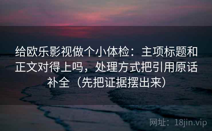 给欧乐影视做个小体检:主项标题和正文对得上吗,处理方式把引用原话补全(先把证据摆出来) 给欧乐影视做个小体检:主项标题和正文对得上吗,处理方式把引用原话补全(先把证据摆出来)