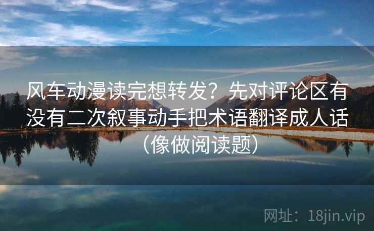 风车动漫读完想转发？先对评论区有没有二次叙事动手把术语翻译成人话（像做阅读题）