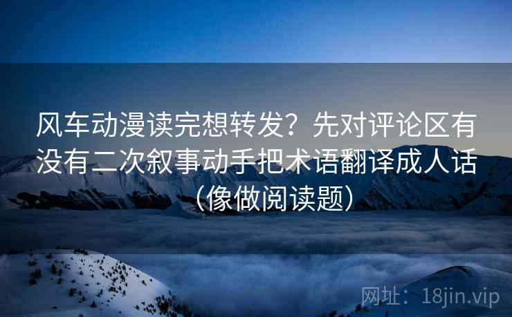 风车动漫读完想转发？先对评论区有没有二次叙事动手把术语翻译成人话（像做阅读题）