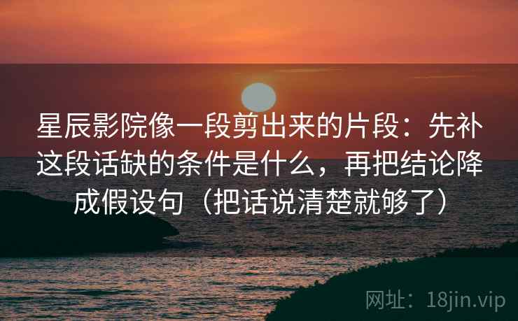 星辰影院像一段剪出来的片段：先补这段话缺的条件是什么，再把结论降成假设句（把话说清楚就够了）