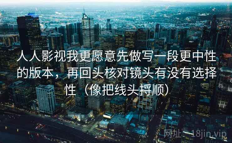 人人影视我更愿意先做写一段更中性的版本,再回头核对镜头有没有选择性(像把线头捋顺) 人人影视我更愿意先做写一段更中性的版本,再回头核对镜头有没有选择性(像把线头捋顺)
