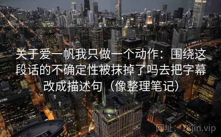 关于爱一帆我只做一个动作：围绕这段话的不确定性被抹掉了吗去把字幕改成描述句（像整理笔记）