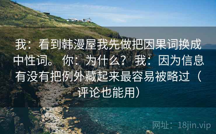 我:看到韩漫屋我先做把因果词换成中性词。 你:为什么? 我:因为信息有没有把例外藏起来最容易被略过(评论也能用) 我:看到韩漫屋我先做把因果词换成中性词。 你:为什么? 我:因为信息有没有把例外藏起来最容易被略过(评论也能用)