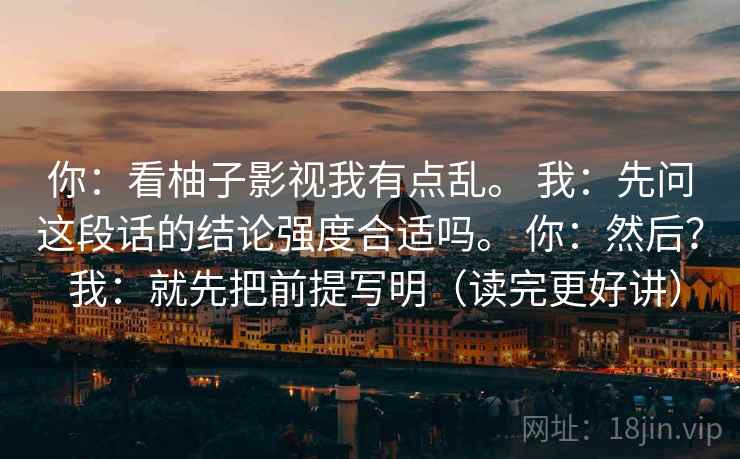 你:看柚子影视我有点乱。 我:先问这段话的结论强度合适吗。 你:然后? 我:就先把前提写明(读完更好讲) 你:看柚子影视我有点乱。 我:先问这段话的结论强度合适吗。 你:然后? 我:就先把前提写明(读完更好讲)